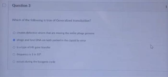 D
Question 3
Which of the following is true of Generalized transduction?
O creates defective virions that are missing the entire phage genome
phage and host DNA are both packed in the capsid by error
O is a type of Hir gene transfer
O frequency is 1 in 10
O occurs during the lysogenic cycle