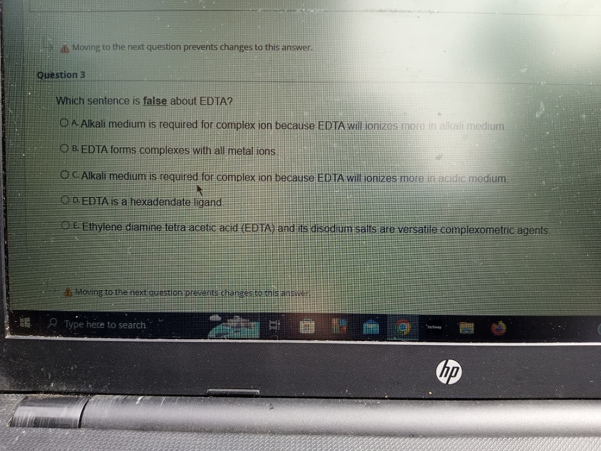 Moving to the next question prevents changes to this answer.
Question 3
Which sentence is false about EDTA?
A Alkali medium is required for complex ion because EDTA will ionizes more in alkali medium.
OB. EDTA forms complexes with all metal ions.
OC Alkali medium is required for complex ion because EDTA will ionizes more in acidic medium.
OD. EDTA is a hexadendate ligand
OE. Ethylene diamine tetra acetic acid (EDTA) and its disodium salts are versatile complexometric agents.
A Moving to the next question prevents changes to this answer
Type here to search
hp