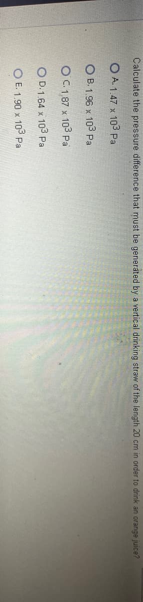 Calculate the pressure difference that must be generated by a vertical drinking straw of the length 20 cm in order to drink an orange juice?
OA. 1.47 x 103 Pa
OB. 1.96 x 103 Pa
O C. 1,87 x 103 Pa
OD. 1.64 x 103 Pal
O E. 1.90 x 103 Pa