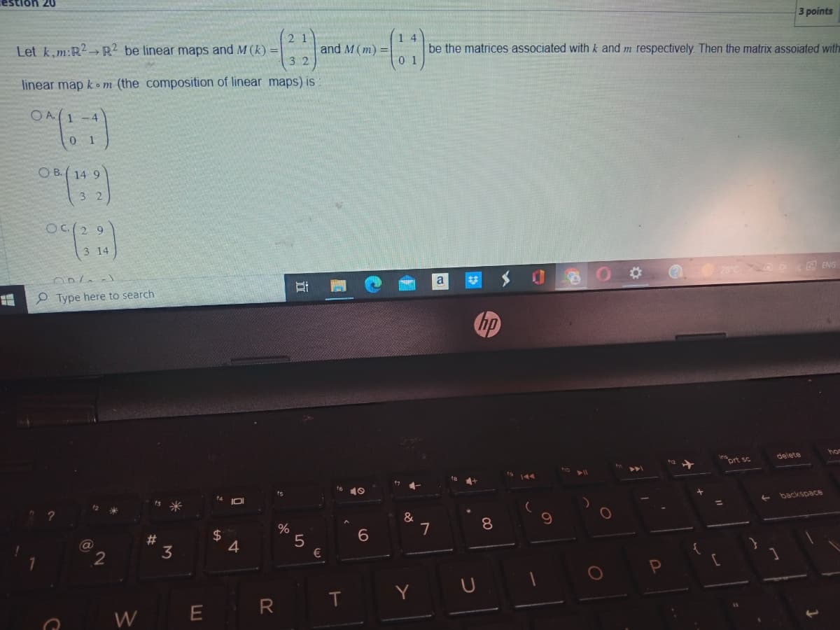 8
Ion 20
21
Let k,m:R2 R2 be linear maps and M (k)=
32
linear map kom (the composition of linear maps) is
OA(1-4
0 1
OB.14 9
3 2
OC(29
3 14
006.J
Type here to search
a
2
W
#
3
$
+A
0
4
R
%
Bi
I
5
and M (m) =
€
T
O
6
14
01
4-
&
Y
be the matrices associated with k and m respectively. Then the matrix assoiated with
7
a
2
hp
8
0
O
{
Insort sc
=
[
←
3 points
delete
1
backspace
1
ENG
hor