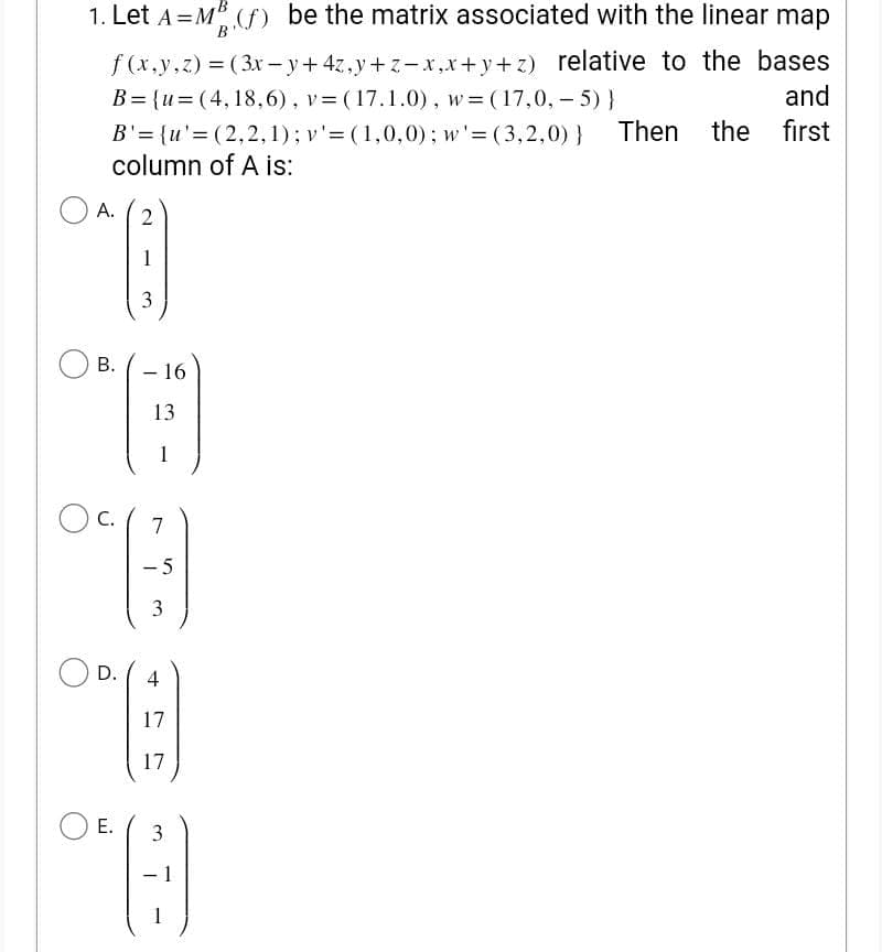 1. Let A=MB (f) be the matrix associated with the linear map
f(x,y,z) = (3x-y + 4z,y+z-x,x+y+z) relative to the bases
B={u=(4, 18,6), v= (17.1.0), w (17,0,-5) }
and
Then the
first
B'= {u'=(2,2,1); v' = (1,0,0); w'=(3,2,0) }
column of A is:
O A.
2
"B
1
3
B.
-
- 16
On ()
13
1
C.
D.
E.
7
-5
3
4
17
17
3
-