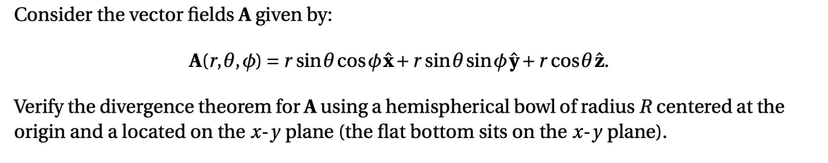 Consider the vector fields A given by:
A(r,0,4) = r sin0 cosox+r sin0 sinoŷ+r cos0 2.
Verify the divergence theorem for A using a hemispherical bowl of radius R centered at the
origin and a located on the x-y plane (the flat bottom sits on the x-y plane).
