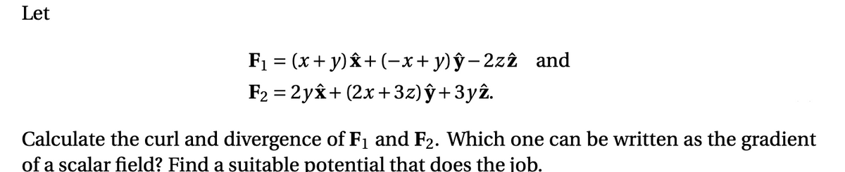 Let
F1 = (x + y) & + (-x+y)ŷ-2z2 and
F2 = 2yx+ (2x + 3z) ŷ +3yî.
Calculate the curl and divergence of F1 and F2. Which one can be written as the gradient
of a scalar field? Find a suitable potential that does the job.
