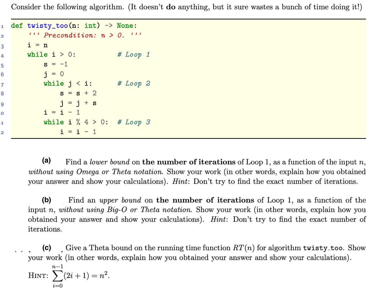 Consider the following algorithm. (It doesn't do anything, but it sure wastes a bunch of time doing it!)
def twisty_too(n: int) -> None:
!!' Precondition: n > 0.
1
2
3
i = n
4
while i > 0:
# Loop 1
s = -1
j
while j < i:
= 0
7
# Loop 2
8
S =
s + 2
i + s
i
i
1
while i % 4 > 0:
# Loop 3
_1
2
i = i - 1
(a)
Find a lower bound on the number of iterations of Loop 1, as a function of the input n,
without using Omega or Theta notation. Show your work (in other words, explain how you obtained
your answer and show your calculations). Hint: Don't try to find the exact number of iterations.
(b)
Find an upper bound on the number of iterations of Loop 1, as a function of the
input n, without using Big-O or Theta notation. Show your work (in other words, explain how you
obtained
your answer and show your calculations). Hint: Don't try to find the exact number of
iterations.
(c) , Give a Theta bound on the running time function RT (n) for algorithm twisty too. Show
your work (in other words, explain how you obtained your answer and show your calculations).
n-1
HINT: (2i + 1) = n².
i=0
