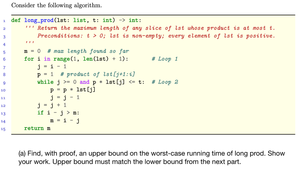 Consider the following algorithm.
def long_prod(1st: list, t: int) -> int:
''' Return the maximum length of any slice of lst whose product is at most t.
1
2
3
Preconditions: t > 0; lst is non-empty; every element of lst is positive.
4
# max length found so far
for i in range(1, len(lst) + 1):
5
m = 0
# Loop 1
7
= i - 1
# product of lst[j+1:i]
1st[j] <= t:
8
p = 1
while j >= 0 and p *
# Loop 2
* 1st[j]
%3D
10
j
j
if i -
11
12
= j + 1
13
i > m:
14
m
i
j
15
return m
(a) Find, with proof, an upper bound on the worst-case running time of long prod. Show
your work. Upper bound must match the lower bound from the next part.
