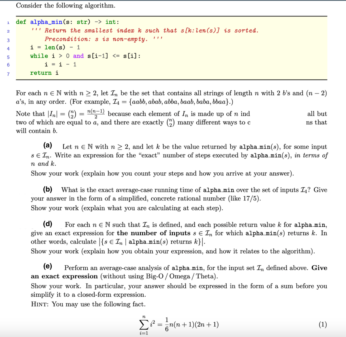 Consider the following algorithm.
def alpha_min(s: str) -> int:
'!' Return the smallest index k such that s[k:len(s)] is sorted.
Precondition: s is non-empty.
1.
i = len(s) - 1
4
while i > 0 and s[i-1] <= s[i]:
6
i = i - 1
7
return i
For each n e N with n > 2, let In be the set that contains all strings of length n with 2 b's and (n – 2)
a's, in any order. (For example, T4 = {aabb, abab, abba, baab, baba, bbaa}.)
Note that |In| = (C) = "("-1) because each element of In is made up of n ind
two of which are equal to a, and there are exactly () many different ways to c
all but
ns that
will contain b.
(a)
Let n eN with n > 2, and let k be the value returned by alpha min(s), for some input
sE In. Write an expression for the "exact" number of steps executed by alpha min(s), in terms of
n and k.
Show your work (explain how you count your steps and how you arrive at your answer).
(b) What is the exact average-case running time of alpha min over the set of inputs T4? Give
your answer in the form of a simplified, concrete rational number (like 17/5).
Show your work (explain what you are calculating at each step).
(d)
give an exact expression for the number of inputs s e In for which alpha min(s) returns k. In
other words, calculate |{s € In | alpha min(s) returns k}.
Show your work (explain how you obtain your expression, and how it relates to the algorithm).
For each n e N such that In is defined, and each possible return value k for alpha min,
(e)
an exact expression (without using Big-O / Omega / Theta).
Show your work. In particular, your answer should be expressed in the form of a sum before you
simplify it to a closed-form expression.
Perform an average-case analysis of alpha min, for the input set In defined above. Give
HINT: You may use the following fact.
Σ
E = n(n + 1)(2n + 1)
(1)
i=1
=WI
