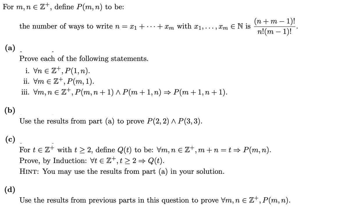 For m, n e Zt, define P(m, n) to be:
(п + m — 1)!
n!(m – 1)!
the number of ways to write n =
X1 + · ..
+ Xm with 1,..., xm E N is
(a)
Prove each of the following statements.
i. Vn e zt,
ii. Vm e Zt, P(m, 1).
iii. Vm, n E Zt, P(m, n+ 1) ^ P(m + 1, n) → P(m +1, n + 1).
P(1, п).
(b)
Use the results from part (a) to prove P(2,2) ^ P(3,3).
(c)
For t e Z+ witht > 2, define Q(t) to be: Vm,n E Z+,m +n = t → P(m, n).
Prove, by Induction: Vt E Z+,t > 2 = Q(t).
HINT: You may use the results from part (a) in your solution.
(d)
Use the results from previous parts in this question to prove Vm, n E Z*, P(m, n).
