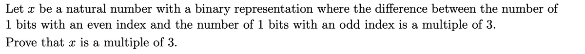 Let x be a natural number with a binary representation where the difference between the number of
1 bits with an even index and the number of 1 bits with an odd index is a multiple of 3.
Prove that x is a multiple of 3.
