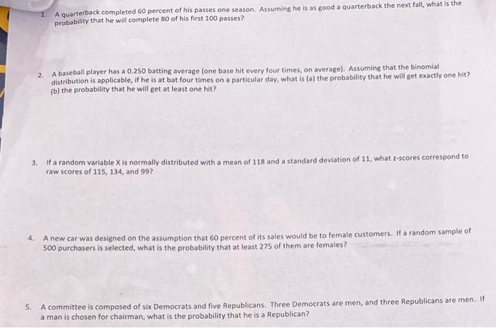 A quarterback completed 60 percent of his passes one season. Assuming he is as good a quarterback the next fall, what is the
probability that he will complete 80 of his first 100 passes?
A baseball player has a 0.250 batting average (one base hit every four times, on average). Assuming that the binomial
2.
distribution is applicable, if he is at bat four times on a particular day, what is (a) the probability that he will get exactly one hit?
(b) the probability that he will get at least one hit?
3. If a random variable X is normally distributed with a mean of 118 and a standard deviation of 11, what z-scores correspond to
raw scores of 115, 134, and 99?
A new car was designed on the assumption that 60 percent of its sales would be to female customers. If a random sample of
500 purchasers is selected, what is the probability that at least 275 of them are females?
4.
5. A committee is composed of six Democrats and five Republicans. Three Democrats are men, and three Republicans are men. It
a man is chosen for chairman, what is the probability that he is a Republican?
