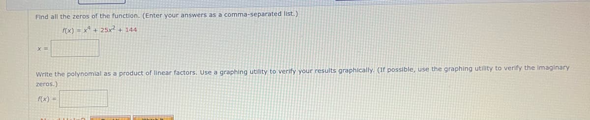 Find all the zeros of the function. (Enter your answers as a comma-separated list.)
f(x) = x² + 25x² +144
x =
Write the polynomial as a product of linear factors. Use a graphing utility to verify your results graphically. (If possible, use the graphing utility to verify the imaginary
zeros.)
f(x) =