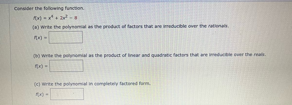 Consider the following function.
f(x) = x² + 2x² - 8
(a) Write the polynomial as the product of factors that are irreducible over the rationals.
f(x) =
(b) Write the polynomial as the product of linear and quadratic factors that are irreducible over the reals.
f(x) =
(c) Write the polynomial in completely factored form.
f(x) =