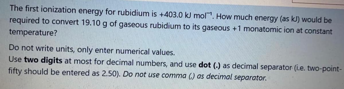 The first ionization energy for rubidium is +403.0 kJ mol. How much energy (as kJ) would be
required to convert 19.10 g of gaseous rubidium to its gaseous +1 monatomic ion at constant
temperature?
Do not write units, only enter numerical values.
Use two digits at most for decimal numbers, and use dot (.) as decimal separator (i.e. two-point-
fifty should be entered as 2.50). Do not use comma (,) as decimal separator.
