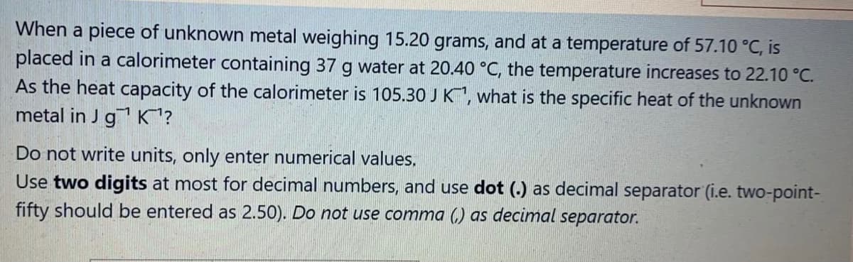 When a piece of unknown metal weighing 15.20 grams, and at a temperature of 57.10 °C, is
placed in a calorimeter containing 37 g water at 20.40 °C, the temperature increases to 22.10 °C.
As the heat capacity of the calorimeter is 105.30 J K, what is the specific heat of the unknown
metal in J g K?
Do not write units, only enter numerical values,
Use two digits at most for decimal numbers, and use dot () as decimal separator (i.e. two-point-
fifty should be entered as 2.50). Do not use comma (,) as decimal separator.
