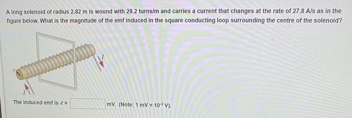 A long solenoid of radius 2.82 m is wound with 29.2 turns/m and carries a current that changes at the rate of 27.8 A/s as in the
figure below. What is the magnitude of the emf induced in the square conducting loop surrounding the centre of the solenoid?
The induced emf is & =
mV. (Note: 1 mV = 10³ V).
