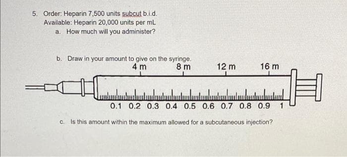 5. Order: Heparin 7,500 units subcut b.i.d.
Available: Heparin 20,000 units per mL
a. How much will you administer?
b. Draw in your amount to give on the syringe.
4 m
8 m
12 m
16 m
0.1 0.2 0.3 0.4 0.5 0.6 0.7 0.8 0.9
c. Is this amount within the maximum allowed for a subcutaneous injection?
