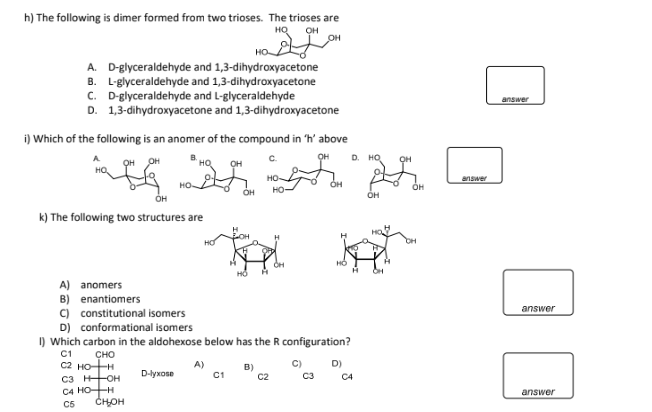 h) The following is dimer formed from two trioses. The trioses are
HQ он
OH
A. D-glyceraldehyde and 1,3-dihydroxyacetone
B. L-glyceraldehyde and 1,3-dihydroxyacetone
C. D-glyceraldehyde and L-glyceraldehyde
D. 1,3-dihydroxyacetone and 1,3-dihydroxyacetone
i) Which of the following is an anomer of the compound in 'h' above
OH
finish
OH
OH
HO
OH
k) The following two structures are
D-lyxose
A)
HỎ
C1
C.
B)
HO-
HO-
A) anomers
B) enantiomers
C) constitutional isomers
D) conformational isomers
1) Which carbon in the aldohexose below has the R configuration?
C1
CHO
C2 HOH
C3 HOH
C4 HOH
C5
CH₂OH
OH
C)
C2 C3
HỎ
D. HQ
D)
H
C4
OH
OH
OH
OH
answer
answer
answer
answer