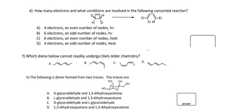 d) How many electrons and what conditions are involved in the following concerted reaction?
DH
A) 4 electrons, an even number of nodes, hv
B) 6 electrons, an odd number of nodes, hv
C) 6 electrons, an even number of nodes, heat
D) 4 electrons, an odd number of nodes, heat
f) Which diene below cannot readily undergo Diels Alder chemistry?
B.
h) The following is dimer formed from two trioses. The trioses are
HQ OH
OH
HO
A. D-glyceraldehyde and 1,3-dihydroxyacetone
B. L-glyceraldehyde and 1,3-dihydroxyacetone
C. D-glyceraldehyde and L-glyceraldehyde
D. 1,3-dihydroxyacetone and 1,3-dihydroxyacetone
HH
answer
[