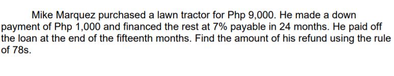 Mike Marquez purchased a lawn tractor for Php 9,000. He made a down
payment of Php 1,000 and financed the rest at 7% payable in 24 months. He paid off
the loan at the end of the fifteenth months. Find the amount of his refund using the rule
of 78s.
