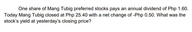 One share of Mang Tubig preferred stocks pays an annual dividend of Php 1.60.
Today Mang Tubig closed at Php 25.40 with a net change of -Php 0.50. What was the
stock's yield at yesterday's closing price?
