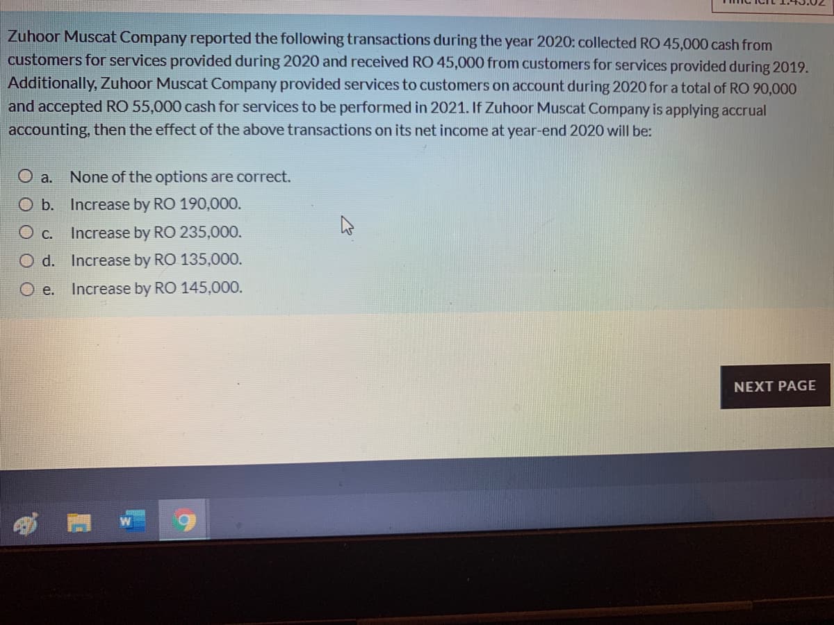 Zuhoor Muscat Company reported the following transactions during the year 2020: collected RO 45,000 cash from
customers for services provided during 2020 and received RO 45,000 fromn customers for services provided during 2019.
Additionally, Zuhoor Muscat Company provided services to customers on account during 2020 for a total of RO 90,000
and accepted RO 55,000 cash for services to be performed in 2021. If Zuhoor Muscat Company is applying accrual
accounting, then the effect of the above transactions on its net income at year-end 2020 will be:
O a.
None of the options are correct.
O b. Increase by RO 190,000.
O c.
Increase by RO 235,000.
O d. Increase by RO 135,000.
е.
Increase by RO 145,000.
NEXT PAGE
