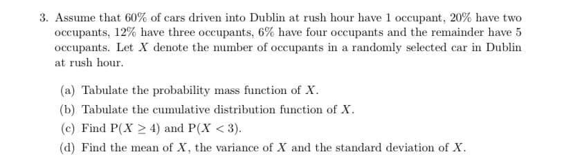 3. Assume that 60% of cars driven into Dublin at rush hour have 1 occupant, 20% have two
occupants, 12% have three occupants, 6% have four occupants and the remainder have 5
occupants. Let X denote the number of occupants in a randomly selected car in Dublin
at rush hour.
(a) Tabulate the probability mass function of X.
(b) Tabulate the cumulative distribution function of X.
(c) Find P(X > 4) and P(X <3).
(d) Find the mean of X, the variance of X and the standard deviation of X.