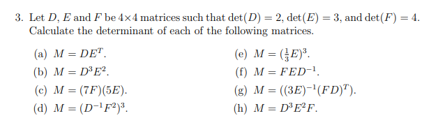 3. Let D, E and F be 4x4 matrices such that det (D) = 2, det (E) = 3, and det (F) = 4.
Calculate the determinant of each of the following matrices.
(a) M = DET.
(b) M = D³E².
(c) M = (7F) (5E).
(d) M = (D-¹F2)³.
(e) M = (E)³.
(f) M = FED-¹.
(g) M = ((3E)-¹(FD)T).
(h) M = D³E²F.