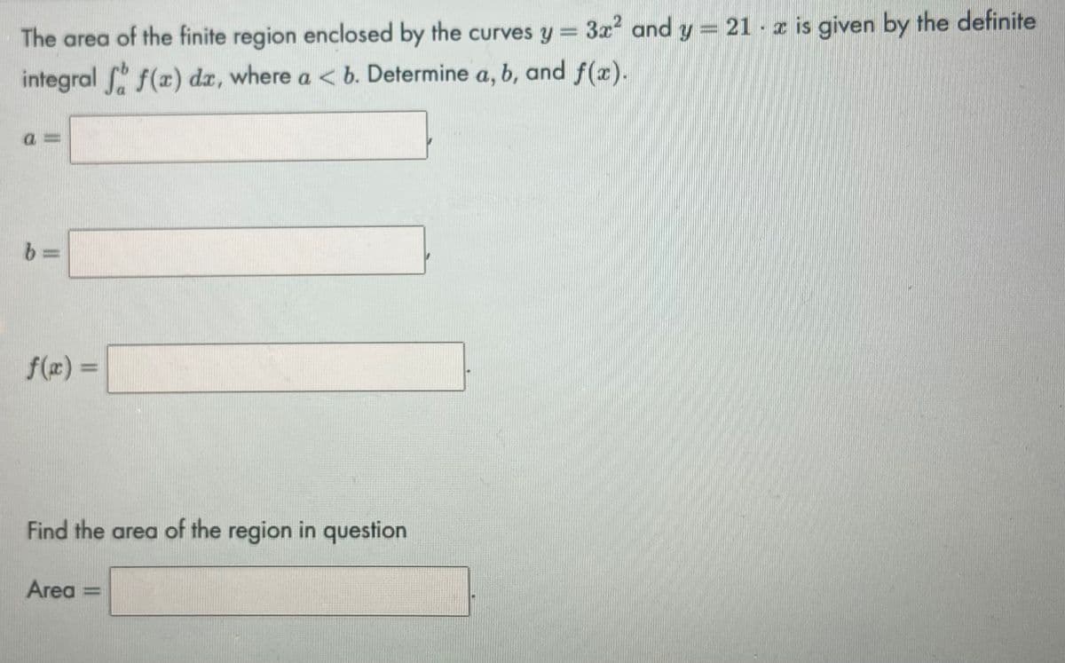 The area of the finite region enclosed by the curves y = 3x² and y = 21 x is given by the definite
integral f f(x) dx, where a < b. Determine a, b, and f(x).
!!!
b
f(x) =
Find the area of the region in question
Area =