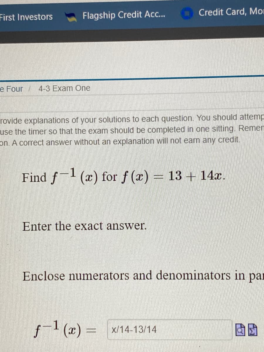 Credit Card, Mor
First Investors
Flagship Credit Ac...
e Four
4-3 Exam One
rovide explanations of your solutions to each question. You should attemp
use the timer so that the exam should be completed in one sitting. Remen
on. A correct answer without an explanation will not earn any credit.
Find f1 (x) for f (x) = 13 + 14x.
Enter the exact answer.
Enclose numerators and denominators in par
f-1 (x) = x/14-13/14
