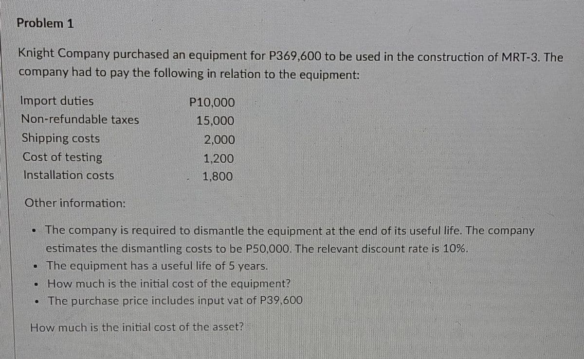 Problem 1
Knight Company purchased an equipment for P369,600 to be used in the construction of MRT-3. The
company had to pay the following in relation to the equipment:
Import duties
P10,000
Non-refundable taxes
15,000
Shipping costs
Cost of testing
2,000
1,200
Installation costs
1,800
Other information:
• The company is required to dismantle the equipment at the end of its useful life. The company
estimates the dismantling costs to be P50,000. The relevant discount rate is 10%.
• The equipment has a useful life of 5 years.
How much is the initial cost of the equipment?
• The purchase price includes input vat of P39 600
How much is the initial cost of the asset?
