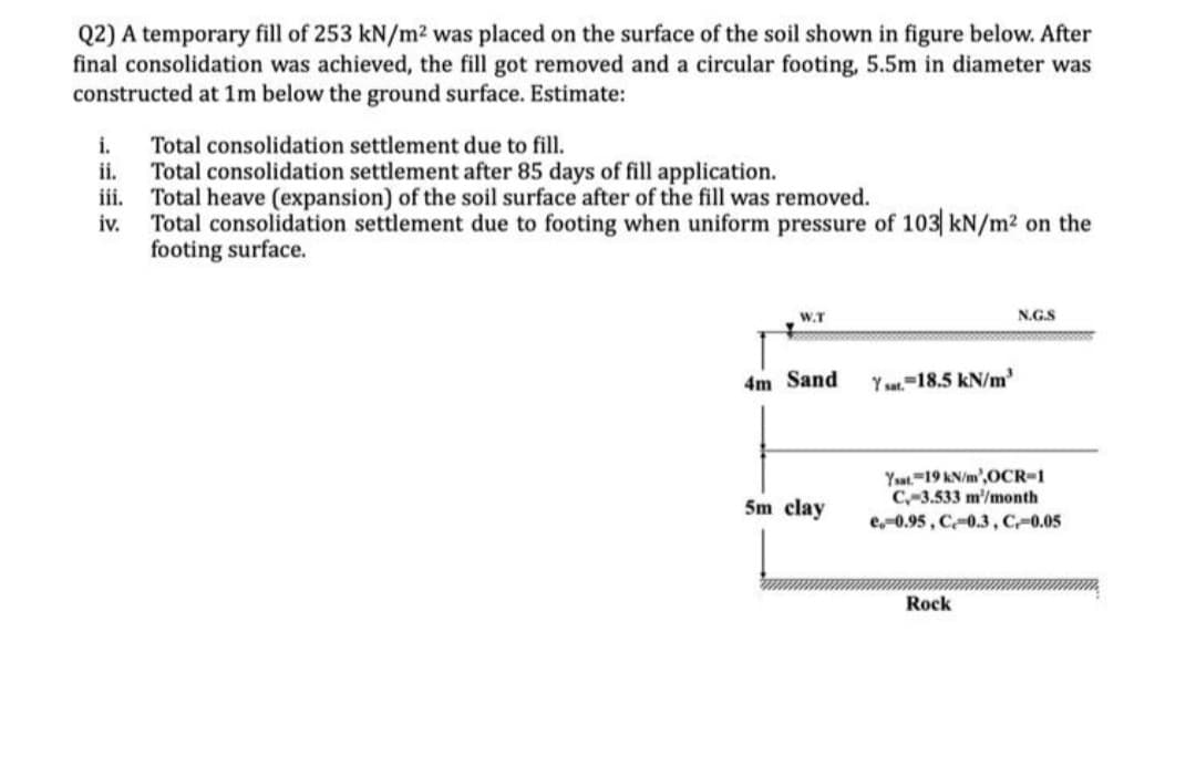 Q2) A temporary fill of 253 kN/m² was placed on the surface of the soil shown in figure below. After
final consolidation was achieved, the fill got removed and a circular footing, 5.5m in diameter was
constructed at 1m below the ground surface. Estimate:
i.
Total consolidation settlement due to fill.
Total consolidation settlement after 85 days of fill application.
iii. Total heave (expansion) of the soil surface after of the fill was removed.
iv.
Total consolidation settlement due to footing when uniform pressure of 103 kN/m² on the
footing surface.
W.T
N.G.S
4m Sand
Y sat. 18.5 kN/m³
5m clay
Ysat. 19 kN/m',OCR-1
C-3.533 m/month
e-0.95, C-0.3, C,-0.05
Rock