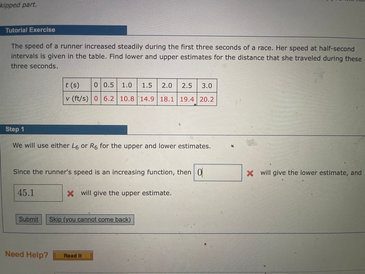 kipped part.
Tutorial Exercise
The speed of a runner increased steadily during the first three seconds of a race. Her speed at half-second
intervals is given in the table. Find lower and upper estimates for the distance that she traveled during these
three seconds.
t (s)
0 0.5
1.0
1.5
2.0
2.5
3.0
v (ft/s) 06.2 10.8 14.9 18.1 19.4 20.2
Step 1
We will use either L6 or R6 for the upper and lower estimates.
Since the runner's speed is an increasing function, then | 0
Xwill give the lower estimate, and
45.1
X will give the upper estimate.
Submit
Skip (you cannot come back).
Need Help?
Read It
