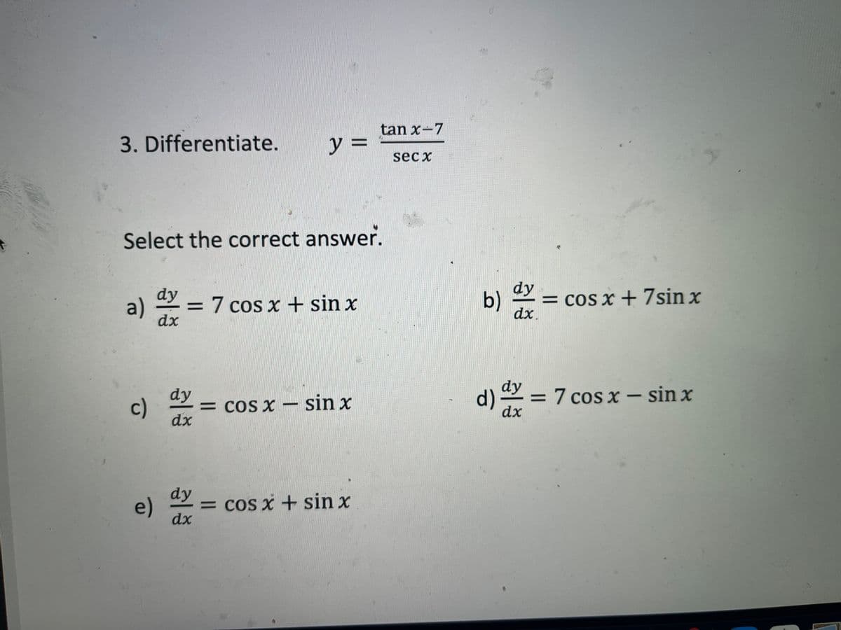 tan x-7
3. Differentiate.
y%3D
sec x
Select the correct answer.
b) =
dy
= cOS x + 7sin x
dx.
dy
a)
= 7 cos x + sin x
%3D
dx
dy
d) = 7 cos x – sin x
dx
dy
c)
= cos x – sin x
dx
dy
= cos x + sin x
e)
dx
