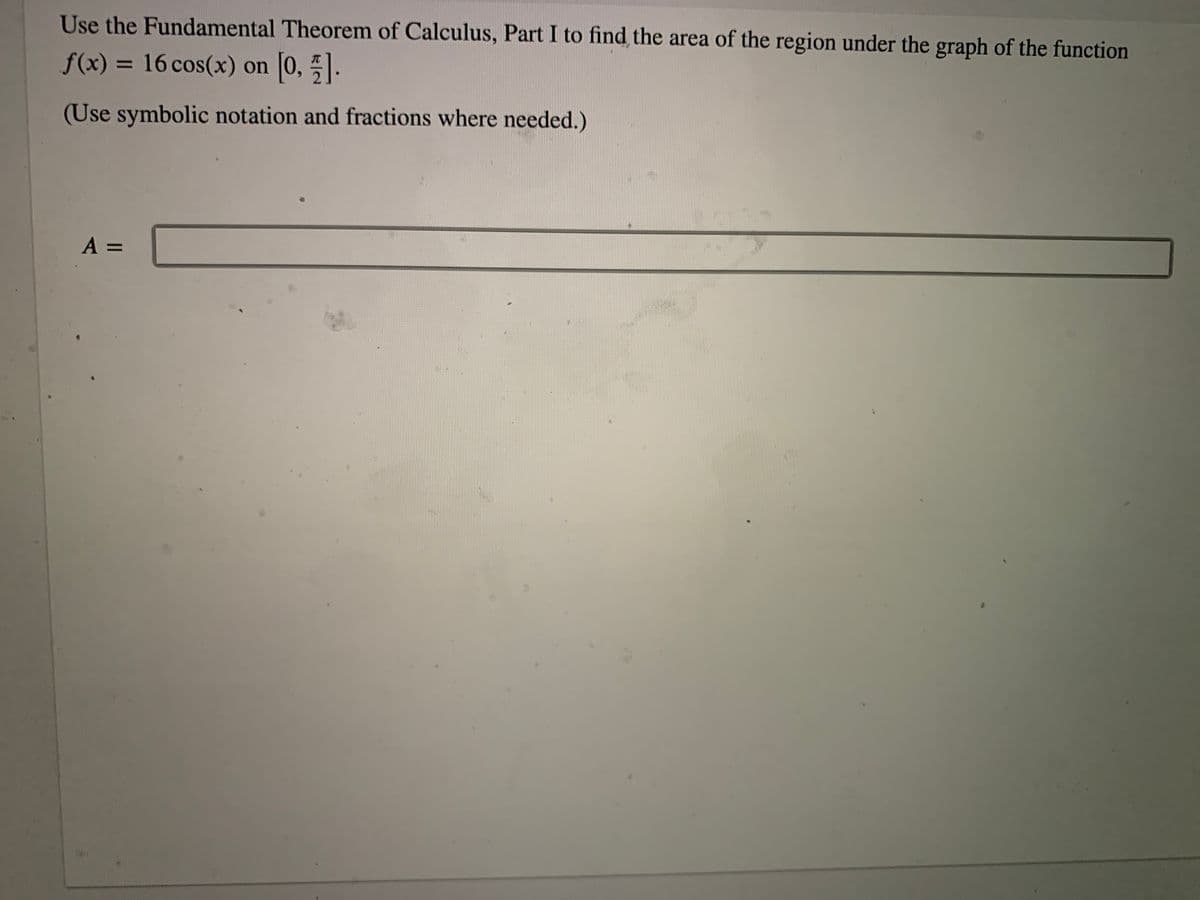 Use the Fundamental Theorem of Calculus, Part I to find the area of the region under the graph of the function
f(x) = 16 cos(x) on 0, .
%3D
(Use symbolic notation and fractions where needed.)
A =
%3D
