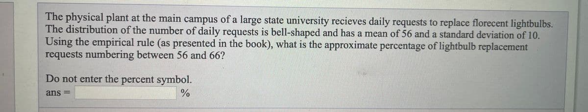 The physical plant at the main campus of a large state university recieves daily requests to replace florecent lightbulbs.
The distribution of the number of daily requests is bell-shaped and has a mean of 56 and a standard deviation of 10.
Using the empirical rule (as presented in the book), what is the approximate percentage of lightbulb replacement
requests numbering between 56 and 66?
Do not enter the percent symbol.
ans =
%D
