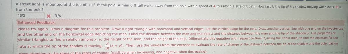 A street light is mounted at the top of a 15-ft-tall pole. A man 6 ft tall walks away from the pole with a speed of 4 ft/s along a straight path. How fast is the tip of his shadow moving when he is 30 ft
from the pole?
16/3
X ft/s
Enhanced Feedback
Please try again. Draw a diagram for this problem. Draw a right triangle with horizontal and vertical edges. Let the vertical edge be the pole. Draw another vertical line with one end on the hypotenuse:
and the other end on the horizontal edge depicting the man. Label the distance between the man and the pole x and the distance between the man and the tip of the shadow y. Use properties of
similar triangles to find a relation among x, y, the height of the man, and the height of the pole. Differentiate this equation with respect to time, t, using the Chain Rule, to find the equation for the
rate at which the tip of the shadow is moving, (x + y). Then, use the values from the exercise to evaluate the rate of change of the distance between the tip of the shadow and the pole, paying
dt
clore attention to the signs of the rates of change (positive when increasing, and negative when decreasing).
