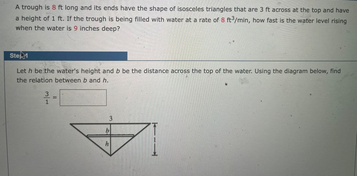 A trough is 8 ft long and its ends have the shape of isosceles triangles that are 3 ft across at the top and have
a height of 1 ft. If the trough is being filled with water at a rate of 8 ft /min, how fast is the water level rising
when the water is 9 inches deep?
StekM
Let h be the water's height and b be the distance across the top of the water. Using the diagram below, find
the relation between b and h.
3.
3/1
