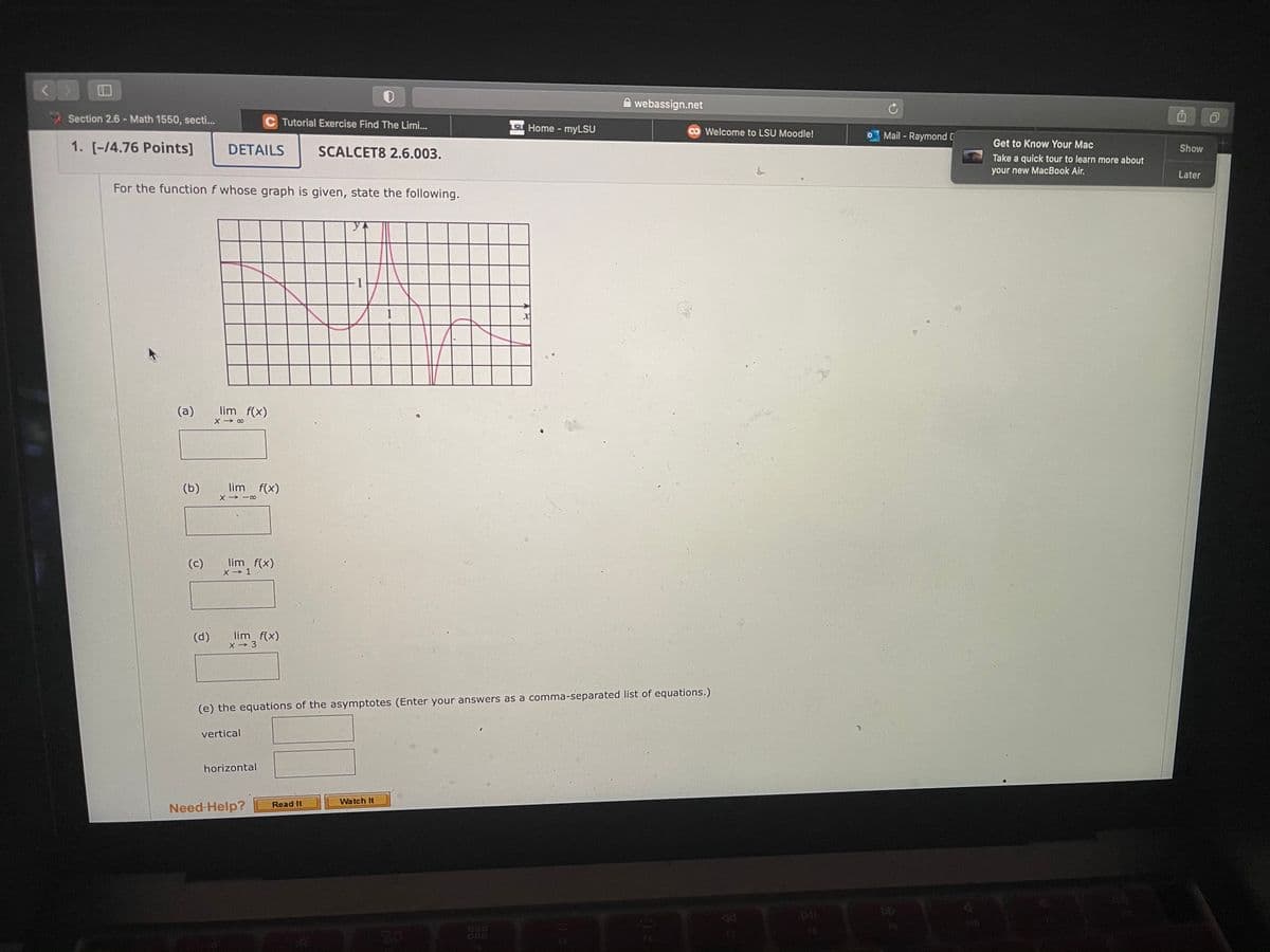 A webassign.net
Section 2.6 - Math 1550, secti...
C Tutorial Exercise Find The Limi...
SU Home - myLSU
Welcome to LSU Moodle!
Mail - Raymond [
Get to Know Your Mac
1. [-/4.76 Points]
DETAILS
SCALCET8 2.6.003.
Show
Take a quick tour to learn more about
your new MacBook Air.
Later
For the function f whose graph is given, state the following.
(a)
lim f(x)
(b)
lim f(x)
X → -∞
(c)
lim f(x)
X→ 1
lim f(x)
X → 3
(d)
(e) the equations of the asymptotes (Enter your answers as a comma-separated list of equations.)
vertical
horizontal
Watch It
Read It
Need-Help?
08
