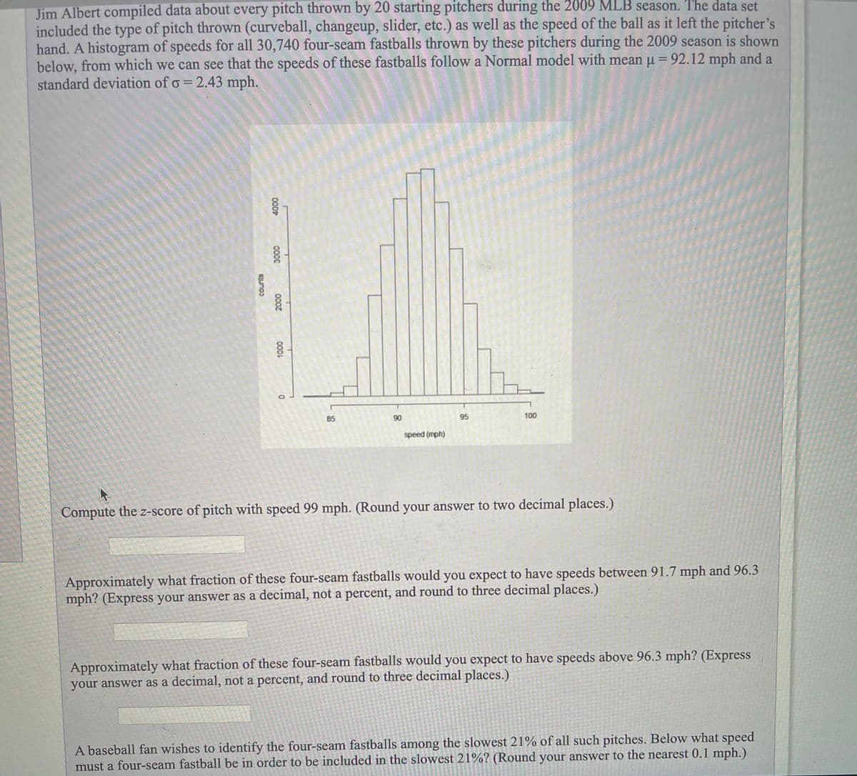 Jim Albert compiled data about every pitch thrown by 20 starting pitchers during the 2009 MLB season. The data set
included the type of pitch thrown (curveball, changeup, slider, etc.) as well as the speed of the ball as it left the pitcher's
hand. A histogram of speeds for all 30,740 four-seam fastballs thrown by these pitchers during the 2009 season is shown
below, from which we can see that the speeds of these fastballs follow a Normal model with mean u = 92.12 mph and a
standard deviation of o = 2.43 mph.
85
90
95
100
speed (mph)
Compute the z-score of pitch with speed 99 mph. (Round your answer to two decimal places.)
Approximately what fraction of these four-seam fastballs would you expect to have speeds between 91.7 mph and 96.3
mph? (Express your answer as a decimal, not a percent, and round to three decimal places.)
Approximately what fraction of these four-seam fastballs would you expect to have speeds above 96.3 mph? (Express
your answer as a decimal, not a percent, and round to three decimal places.)
A baseball fan wishes to identify the four-seam fastballs among the slowest 21% of all such pitches. Below what speed
must a four-seam fastball be in order to be included in the slowest 21%? (Round your answer to the nearest 0.1 mph.)
000
000
0007
000L
