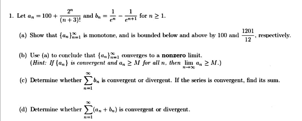 2n
1
and bn =
en
1
for n > 1.
1. Let an = 100+
(п + 3)!
en+1
1201
(a) Show that {an}=1 is monotone, and is bounded below and above by 100 and
respectively.
12
(b) Use (a) to conclude that {a,}1 converges to a nonzero limit.
(Hint: If {a,} is convergent and a, > M for all n, then lim a, > M.)
(c) Determine whether > b, is convergent or divergent. If the series is convergent, find its sum.
n=1
(d) Determine whether (an + bn) is convergent or divergent.
n=1
