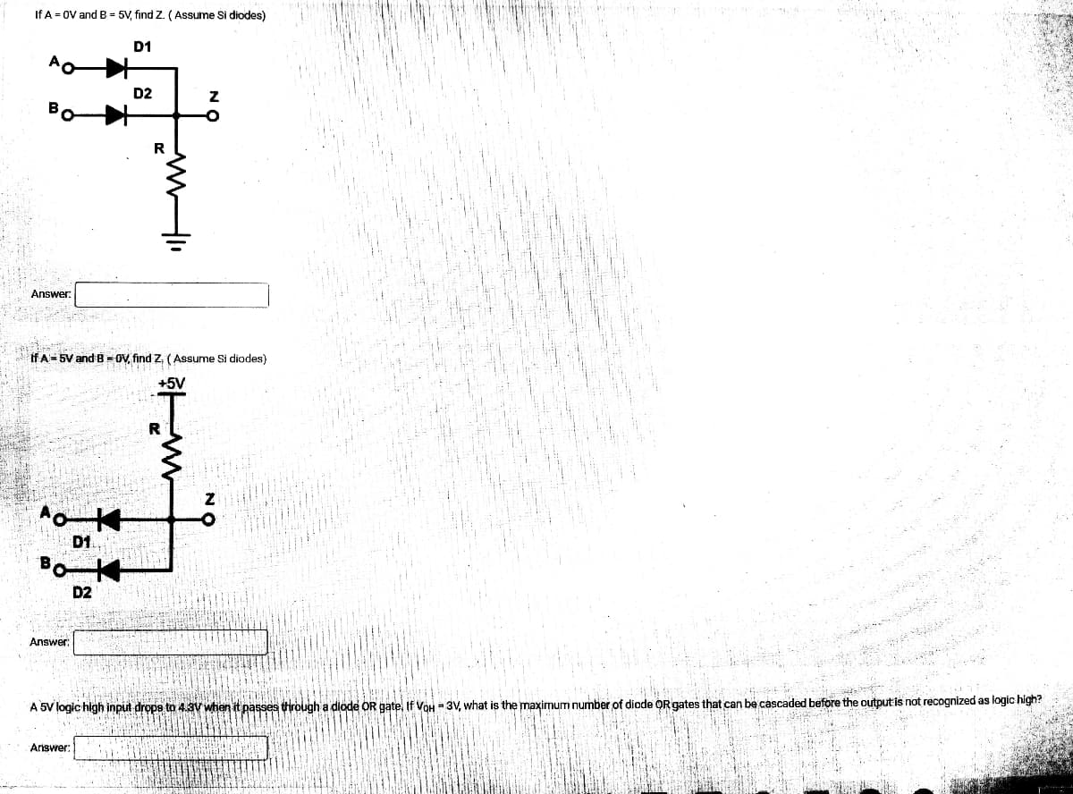 ardh
If A = OV and B = 5V, find Z. (Assume Si diodes)
D1
D2
Z
R
Answer:
If A 5V and B-OV, find Z. (Assume Si diodes)
+5V
R
Z
Answer:
A 5V logic high input drops to 4.3V when it passes through a dlode OR gate. If VoH-3V, what is the maximum number of diode QR gates that can be cascaded before the output is not recognized as logic high?
Answer:
D2