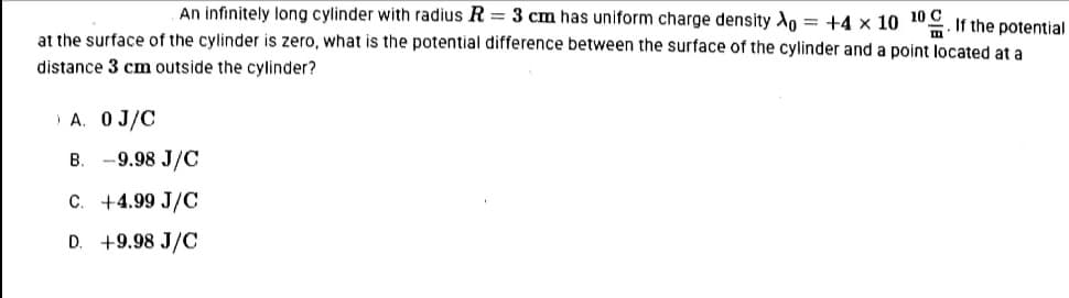 An infinitely long cylinder with radius R = 3 cm has uniform charge density Xo = +4 x 10 10. If the potential
at the surface of the cylinder is zero, what is the potential difference between the surface of the cylinder and a point located at a
distance 3 cm outside the cylinder?
A. OJ/C
B. -9.98 J/C
C. +4.99 J/C
D. +9.98 J/C
