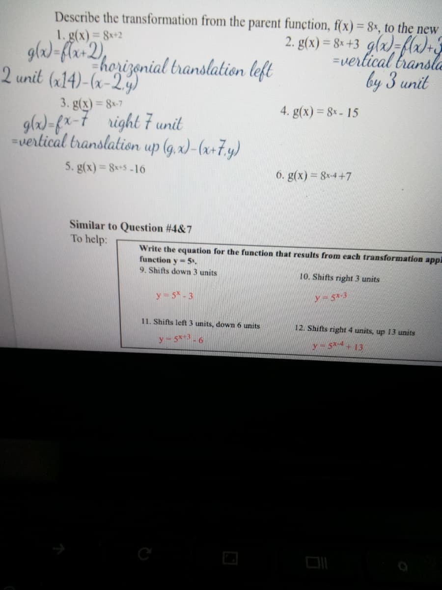 Describe the transformation from the parent function, f(x) = 8, to the new
2. g(x) = 8* +3 g(x)=flx)+3
=verlical bransle
by 3 unit
1. g(x) 8x+2
%3D
glw)=flar2),
horizonial translation left
2 unit (x14)-(x-2.y)
3. g(x) = 8*7
%3D
4. g(x) = 8x- 15
glw)-fx-7 right 7 unit
vertical translation up (g, x)-(x+7.y)
5. g(x) = 8*+5 -16
6. g(x) = 8x-4+7
Similar to Question #4&7
To help:
Write the equation for the function that results from each transformation appl
function y-5.
9. Shifts down 3 units
10. Shifts right 3 units
y= 5 -3
y= 5*-3
11. Shifts left 3 units, down 6 units
12. Shifts right 4 units, up 13 units
y 5x+3-6
y- 5+ 13
