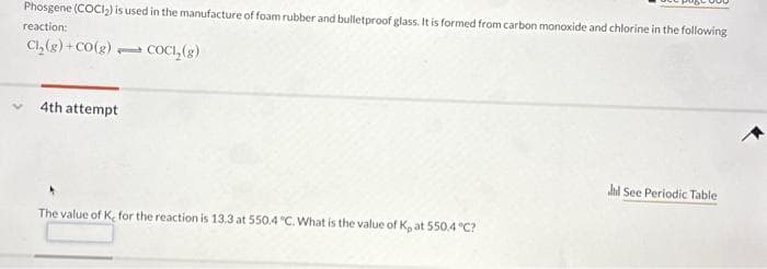 Phosgene (COCI₂) is used in the manufacture of foam rubber and bulletproof glass. It is formed from carbon monoxide and chlorine in the following
reaction:
Cl₂(g) +CO(g) COCI, (g)
1
4th attempt
The value of K, for the reaction is 13.3 at 550.4 °C. What is the value of K, at 550.4 °C?
Jl See Periodic Table