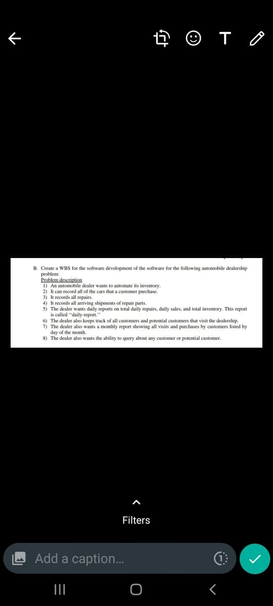 4 O T O
B. Create a WBS for the software development of the software for the following automobile dealership
problem:
Problem deserintion
1) An automobile dealer wants to automate its inventory.
2) It can record all of the cars that a customer purchase.
3) It records all repairs.
4) It records all arriving shipments of repair parts.
5) The dealer wants daily reports on total daily repairs, daily sales, and total inventory. This report
is called "daily-report.
6) The dealer also keeps track of all customers and potential customers that visit the dealership.
7) The dealer also wants a monthly report showing all visits and purchases by customers listed by
day of the month.
8) The dealer also wants the ability to query about any customer
potential customer.
Filters
Add a caption.
