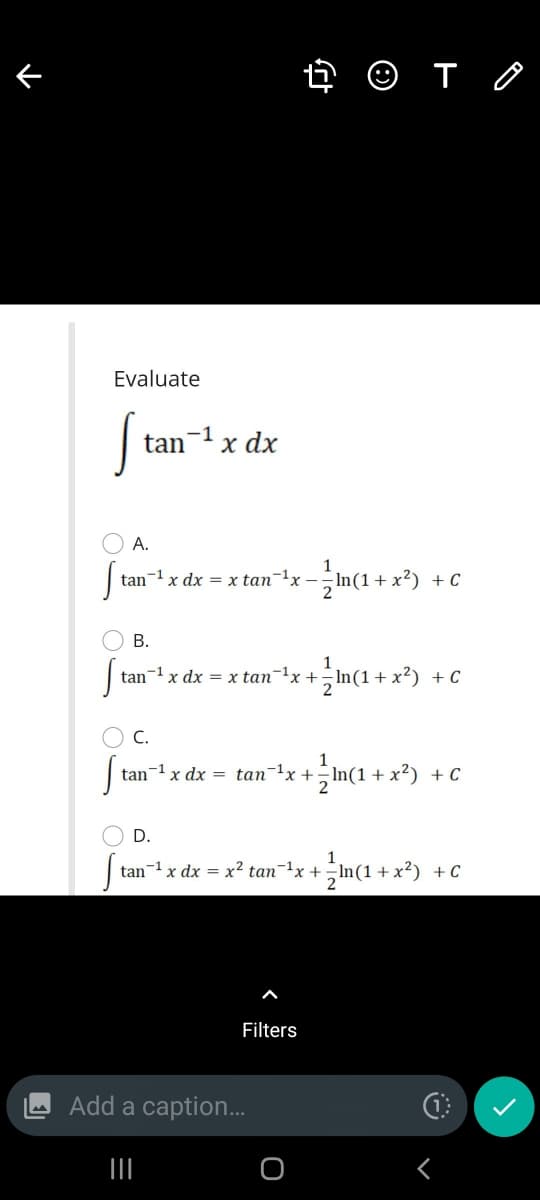 4 O T O
Evaluate
-1
tan
x dx
O A.
tan-1 x dx = x tan-!x-;n(1+ x²)
+ C
O B.
1
tan-1x dx = x tan1x+;In(1+ x²)
+ C
O C.
1
tan-1 x dx = tan-1x +- In(1+x²) + C
D.
tan- x dx = x² tan¬1x +
2
+C
Filters
Add a caption.
