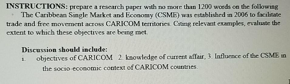 INSTRUCTIONS: prepare a research paper with no more than 1200 words on the following
The Caribbean Single Market and Economy (CSME) was established in 2006 to facilitate
trade and free movement across CARICOM territories. Citing relevant examples, evaluate the
extent to which these objectives are being met.
Discussion should include:
i.
objectives of CARICOM 2. knowledge of current affair, 3. Influence of the CSME in
the socio-economic context of CARICOM countries.
