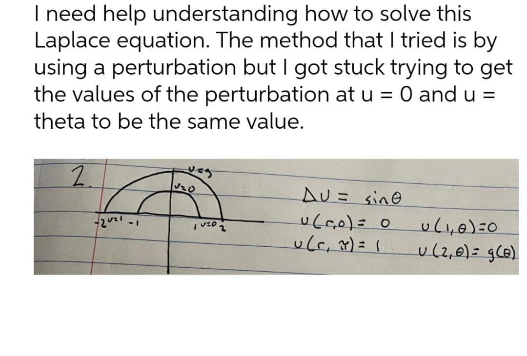 I need help understanding how to solve this
Laplace equation. The method that I tried is by
using a perturbation but I got stuck trying to get
the values of the perturbation at u = 0 and u =
theta to be the same value.
2.
AU= sine
u(,0)=0
u(2,0)= gCB).
-1
