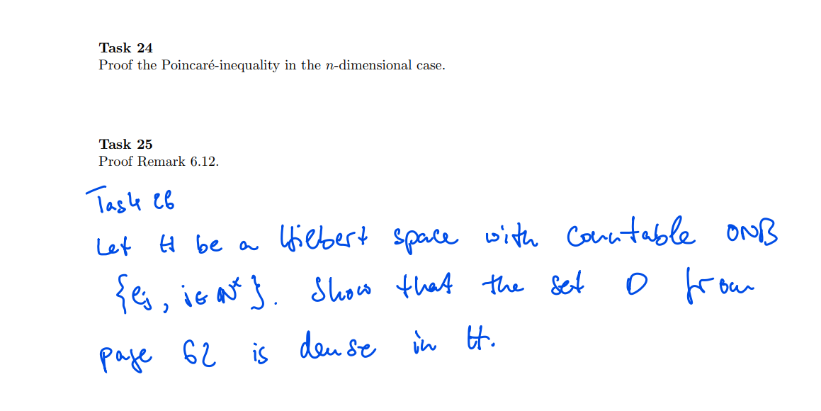 Task 24
Proof the Poincaré-inequality in the n-dimensional case.
Task 25
Proof Remark 6.12.
Tasle eB
Let H be a Uiebert space with Conntable oNB
{es, ie ats. show that the &et
Show that the Set
froum
paje 62 is
deu se in H.

