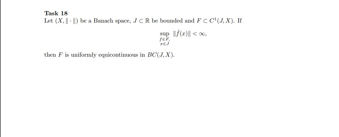 Task 18
Let (X, || - ||) be a Banach space, J CR be bounded and F C C'(J,X). If
sup ||f(x)|| < o,
ƒ€F,
rEJ
then F is uniformly equicontinuous in BC(J, X).
