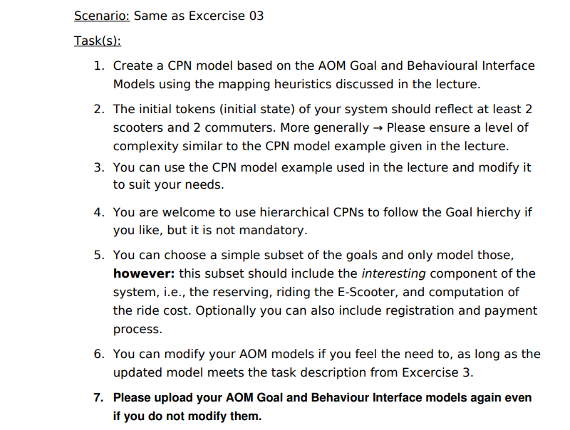 Scenario: Same as Excercise 03
Task(s):
1. Create a CPN model based on the AOM Goal and Behavioural Interface
Models using the mapping heuristics discussed in the lecture.
2. The initial tokens (initial state) of your system should reflect at least 2
scooters and 2 commuters. More generally → Please ensure a level of
complexity similar to the CPN model example given in the lecture.
3. You can use the CPN model example used in the lecture and modify it
to suit your needs.
4. You are welcome to use hierarchical CPNS to follow the Goal hierchy if
you like, but it is not mandatory.
5. You can choose a simple subset of the goals and only model those,
however: this subset should include the interesting component of the
system, i.e., the reserving, riding the E-Scooter, and computation of
the ride cost. Optionally you can also include registration and payment
process.
6. You can modify your AOM models if you feel the need to, as long as the
updated model meets the task description from Excercise 3.
7. Please upload your AOM Goal and Behaviour Interface models again even
if you do not modify them.
